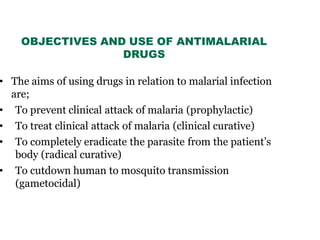 OBJECTIVES AND USE OF ANTIMALARIAL
DRUGS
• The aims of using drugs in relation to malarial infection
are;
• To prevent clinical attack of malaria (prophylactic)
• To treat clinical attack of malaria (clinical curative)
• To completely eradicate the parasite from the patient’s
body (radical curative)
• To cutdown human to mosquito transmission
(gametocidal)
 