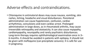Adverse effects and contraindications.
• Chloroquine in antimalarial doses may cause nausea, vomiting, skin
rashes, itching, headache and visual disturbances. Parenteral
administration can cause hypotension, confusion, cardiac
arrhythmias, convulsions and even cardiac arrest. Prolonged
administration in large doses, as in rheumatoid arthritis, may cause
irreversible retinopathy and ototoxicity. It can also cause myopathy,
cardiomyopathy, neuropathy and rarely psychiatric disturbances.
Long-term therapy requires ophthalmological examination once in 3–
6 months. It should be avoided in patients with epilepsy. It should not
be given with mefloquine (can precipitate seizures). It is safe for use
in pregnancy.
 