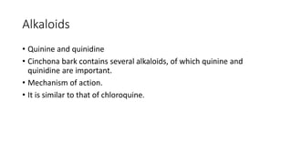 Alkaloids
• Quinine and quinidine
• Cinchona bark contains several alkaloids, of which quinine and
quinidine are important.
• Mechanism of action.
• It is similar to that of chloroquine.
 