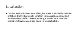 Local action
• Quinine has local anaesthetic effect, but there is invariably an initial
irritation. Orally, it causes GI irritation with nausea, vomiting and
abdominal discomfort. Intramuscularly, it causes local pain and
necrosis. Intravenously, it can cause thrombophlebitis.
 