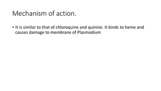 Mechanism of action.
• It is similar to that of chloroquine and quinine. It binds to heme and
causes damage to membrane of Plasmodium
 