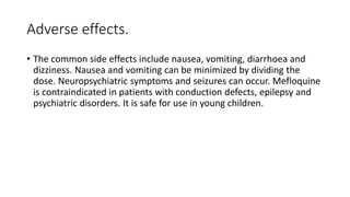 Adverse effects.
• The common side effects include nausea, vomiting, diarrhoea and
dizziness. Nausea and vomiting can be minimized by dividing the
dose. Neuropsychiatric symptoms and seizures can occur. Mefloquine
is contraindicated in patients with conduction defects, epilepsy and
psychiatric disorders. It is safe for use in young children.
 