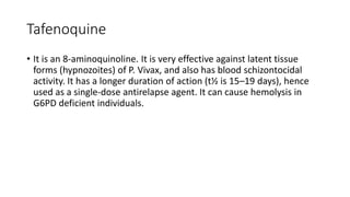 Tafenoquine
• It is an 8-aminoquinoline. It is very effective against latent tissue
forms (hypnozoites) of P. Vivax, and also has blood schizontocidal
activity. It has a longer duration of action (t½ is 15–19 days), hence
used as a single-dose antirelapse agent. It can cause hemolysis in
G6PD deficient individuals.
 