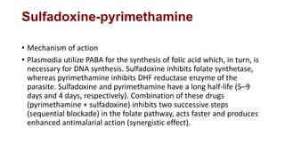 Sulfadoxine-pyrimethamine
• Mechanism of action
• Plasmodia utilize PABA for the synthesis of folic acid which, in turn, is
necessary for DNA synthesis. Sulfadoxine inhibits folate synthetase,
whereas pyrimethamine inhibits DHF reductase enzyme of the
parasite. Sulfadoxine and pyrimethamine have a long half-life (5–9
days and 4 days, respectively). Combination of these drugs
(pyrimethamine + sulfadoxine) inhibits two successive steps
(sequential blockade) in the folate pathway, acts faster and produces
enhanced antimalarial action (synergistic effect).
 