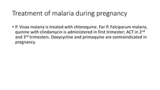 Treatment of malaria during pregnancy
• P. Vivax malaria is treated with chloroquine. For P. Falciparum malaria,
quinine with clindamycin is administered in first trimester; ACT in 2nd
and 3rd trimesters. Doxycycline and primaquine are contraindicated in
pregnancy.
 