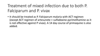 Treatment of mixed infection due to both P.
Falciparum and P. vivax
• It should be treated as P. Falciparum malaria with ACT regimen
(except ACT regimen of artesunete + sulfadoxine-pyrimethamine as it
is not effective against P vivax). A 14 day course of primaquine is also
added.
 
