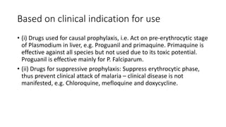 Based on clinical indication for use
• (i) Drugs used for causal prophylaxis, i.e. Act on pre-erythrocytic stage
of Plasmodium in liver, e.g. Proguanil and primaquine. Primaquine is
effective against all species but not used due to its toxic potential.
Proguanil is effective mainly for P. Falciparum.
• (ii) Drugs for suppressive prophylaxis: Suppress erythrocytic phase,
thus prevent clinical attack of malaria – clinical disease is not
manifested, e.g. Chloroquine, mefloquine and doxycycline.
 