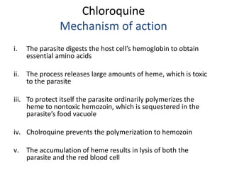 Chloroquine
Mechanism of action
i. The parasite digests the host cell’s hemoglobin to obtain
essential amino acids
ii. The...