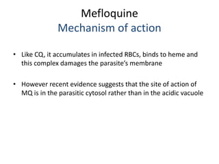 Mefloquine
Mechanism of action
• Like CQ, it accumulates in infected RBCs, binds to heme and
this complex damages the para...