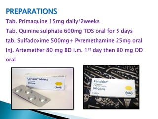PREPARATIONS
Tab. Primaquine 15mg daily/2weeks
Tab. Quinine sulphate 600mg TDS oral for 5 days
tab. Sulfadoxime 500mg+ Pyremethamine 25mg oral

Inj. Artemether 80 mg BD i.m. 1st day then 80 mg OD
oral

 