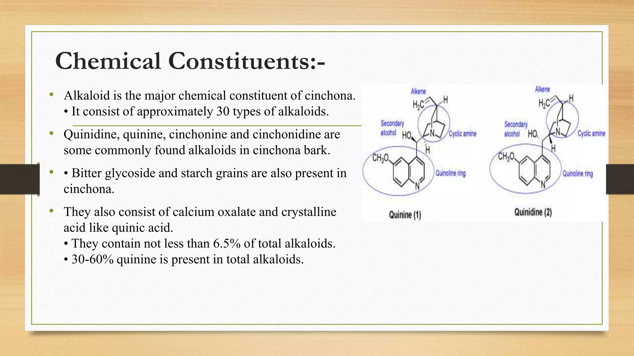 Chemical Constituents:-
• Alkaloid is the major chemical constituent of cinchona.
• It consist of approximately 30 types of alkaloids.
• Quinidine, quinine, cinchonine and cinchonidine are
some commonly found alkaloids in cinchona bark.
• • Bitter glycoside and starch grains are also present in
cinchona.
• They also consist of calcium oxalate and crystalline
acid like quinic acid.
• They contain not less than 6.5% of total alkaloids.
• 30-60% quinine is present in total alkaloids.
 