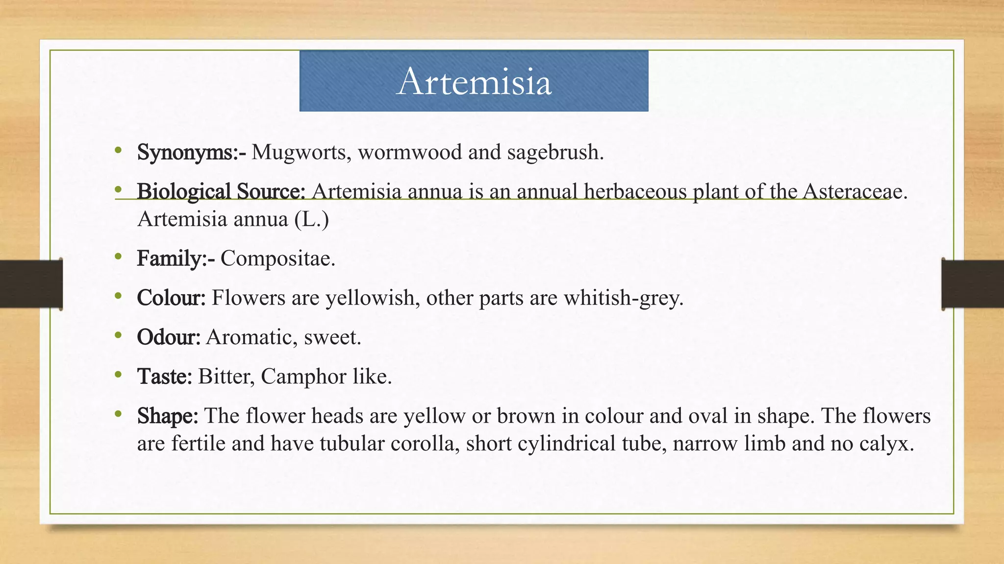 Artemisia
• Synonyms:- Mugworts, wormwood and sagebrush.
• Biological Source: Artemisia annua is an annual herbaceous plant of the Asteraceae.
Artemisia annua (L.)
• Family:- Compositae.
• Colour: Flowers are yellowish, other parts are whitish-grey.
• Odour: Aromatic, sweet.
• Taste: Bitter, Camphor like.
• Shape: The flower heads are yellow or brown in colour and oval in shape. The flowers
are fertile and have tubular corolla, short cylindrical tube, narrow limb and no calyx.
 