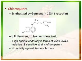 • Chloroquine:
– Synthesized by Germans in 1934 ( resochin)
– d & l isomers, d isomer is less toxic
– High against erythrocytic forms of vivax, ovale,
malariae & sensitive strains of falciparum
– No activity against tissue schizonts
 