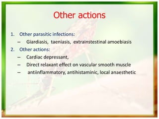 Other actions
1. Other parasitic infections:
– Giardiasis, taeniasis, extrainstestinal amoebiasis
2. Other actions:
– Cardiac depressant,
– Direct relaxant effect on vascular smooth muscle
– antiinflammatory, antihistaminic, local anaesthetic
 
