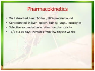 Pharmacokinetics
• Well absorbed, tmax 2-3 hrs , 50 % protein bound
• Concentrated in liver , spleen, kidney, lungs , leucocytes
• Selective accumulation in retina: occular toxicity
• T1/2 = 3-10 days increases from few days to weeks
 