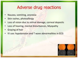 Adverse drug reactions
• Nausea, vomiting, anorexia
• Skin rashes, photoallergy
• Loss of vision due to retinal damage, corneal deposits
• Loss of hearing, mental disturbances, Myopathy
• Graying of hair
• IV use: hypotension and T wave abnormalities in ECG
 