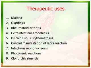 Therapeutic uses
1. Malaria
2. Giardiasis
3. Rheumatoid arthritis
4. Extraintestinal Amoebiasis
5. Discoid Lupus Erythematosus
6. Control manifestation of lepra reaction
7. Infectious mononucleosis
8. Photogenic reactions
9. Clonorchis sinensis
 
