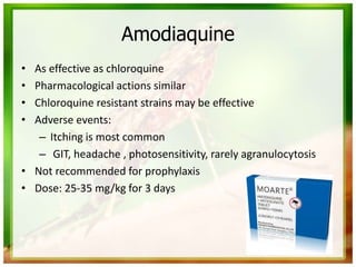 Amodiaquine
• As effective as chloroquine
• Pharmacological actions similar
• Chloroquine resistant strains may be effective
• Adverse events:
– Itching is most common
– GIT, headache , photosensitivity, rarely agranulocytosis
• Not recommended for prophylaxis
• Dose: 25-35 mg/kg for 3 days
 