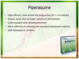 Piperaquine
• High efficacy, slow onset and long acting (t½ = 3-4 weeks)
• Slower onset due to larger volume of distribution
• Coformulated with dihydroartemisin
• More effective in chloroquine resistant falciparum malaria
• Well tolerated in children
 