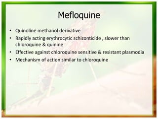 Mefloquine
• Quinoline methanol derivative
• Rapidly acting erythrocytic schizonticide , slower than
chloroquine & quinine
• Effective against chloroquine sensitive & resistant plasmodia
• Mechanism of action similar to chloroquine
 