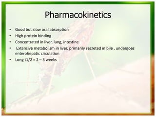 Pharmacokinetics
• Good but slow oral absorption
• High protein binding
• Concentrated in liver, lung, intestine
• Extensive metabolism in liver, primarily secreted in bile , undergoes
enterohepatic circulation
• Long t1/2 = 2 – 3 weeks
 
