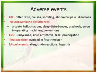 Adverse events
• GIT: bitter taste, nausea, vomiting, abdominal pain , diarrhoea
• Neuropsychiatric disturbances:
– anxiety, hallucinations, sleep disturbances, psychosis, errors
in operating machinery, convulsions
• CVS: Bradycardia, sinus arhythmia, & QT prolongation
• Teratogenicity: Avoided in first trimester
• Miscellaneous: allergic skin reactions, hepatitis
 