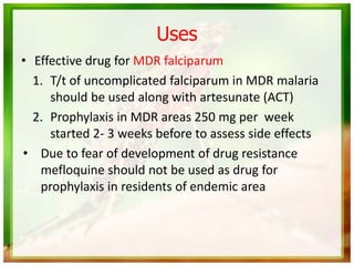 Uses
• Effective drug for MDR falciparum
1. T/t of uncomplicated falciparum in MDR malaria
should be used along with artesunate (ACT)
2. Prophylaxis in MDR areas 250 mg per week
started 2- 3 weeks before to assess side effects
• Due to fear of development of drug resistance
mefloquine should not be used as drug for
prophylaxis in residents of endemic area
 