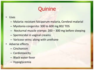 Quinine
• Uses
– Malaria: resistant falciparum malaria, Cerebral malarial
– Myotonia congenita: 300 to 600 mg BD/ TDS
– Nocturnal muscle cramps: 200 – 300 mg before sleeping
– Spermicidal in vaginal creams
– Varicose veins: along with urethane
• Adverse effects
– Cinchonism
– Cardiotoxicity
– Black water fever
– Hypoglycemia
 