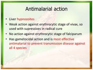 Antimalarial action
• Liver hypnozoites
• Weak action against erythrocytic stage of vivax, so
used with supressives in radical cure
• No action against erythrocytic stage of falciparum
• Has gametocidal action and is most effective
antimalarial to prevent transmission disease against
all 4 species
 