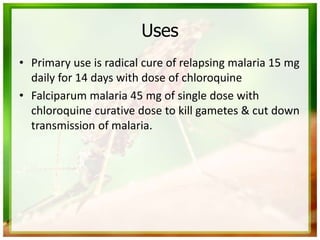 Uses
• Primary use is radical cure of relapsing malaria 15 mg
daily for 14 days with dose of chloroquine
• Falciparum malaria 45 mg of single dose with
chloroquine curative dose to kill gametes & cut down
transmission of malaria.
 