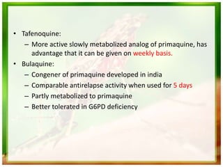 • Tafenoquine:
– More active slowly metabolized analog of primaquine, has
advantage that it can be given on weekly basis.
• Bulaquine:
– Congener of primaquine developed in india
– Comparable antirelapse activity when used for 5 days
– Partly metabolized to primaquine
– Better tolerated in G6PD deficiency
 
