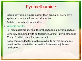 Pyrimethamine
• Diaminopyrimidine more potent than proguanil & effective
against erythrocytic forms of all species.
• Tasteless so suitable for children
 Adverse events:
 megaloblastic anemia, thrombocytopenia, agranulocytosis.
• Generally combined with sulfadoxine 500 mg + pyrimethamine
25 mg, 3 tablets once for acute attack
• Not recommended for prophylaxis due to severe cutaneous
reactions like exfoliative dermatitis & stevenson johnson
syndrome.
 