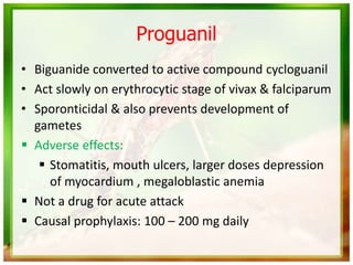 Proguanil
• Biguanide converted to active compound cycloguanil
• Act slowly on erythrocytic stage of vivax & falciparum
• Sporonticidal & also prevents development of
gametes
 Adverse effects:
 Stomatitis, mouth ulcers, larger doses depression
of myocardium , megaloblastic anemia
 Not a drug for acute attack
 Causal prophylaxis: 100 – 200 mg daily
 