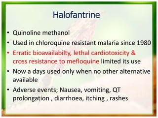 Halofantrine
• Quinoline methanol
• Used in chloroquine resistant malaria since 1980
• Erratic bioavailabilty, lethal cardiotoxicity &
cross resistance to mefloquine limited its use
• Now a days used only when no other alternative
available
• Adverse events; Nausea, vomiting, QT
prolongation , diarrhoea, itching , rashes
 