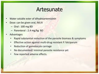 Artesunate
• Water soluble ester of dihydroartemisinin
• Dose: can be given oral, IM,IV
– Oral : 100 mg BD
– Parenteral : 2.4 mg/kg BD
• Advantages
• Rapid substantial reduction of the parasite biomass & symptoms
• Effective action against multi-drug resistant P. falciparum
• Reduction of gametocyte carriage
• No documented/ minimal parasite resistance yet
• Few reported adverse effects.
 