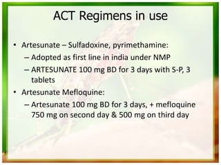 ACT Regimens in use
• Artesunate – Sulfadoxine, pyrimethamine:
– Adopted as first line in india under NMP
– ARTESUNATE 100 mg BD for 3 days with S-P, 3
tablets
• Artesunate Mefloquine:
– Artesunate 100 mg BD for 3 days, + mefloquine
750 mg on second day & 500 mg on third day
 