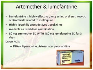Artemether & lumefantrine
• Lumefantrine is highly effective , long acting oral erythrocytic
schizonticide related to mefloquine
• Highly lipophilic onset delayed , peak 6 hrs
• Available as fixed dose combination
• 80 mg artemether BD WITH 480 mg lumefantrine BD for 3
days
Other ACTs:
– DHA – Piperaquine, Artesunate- pyronaridine
 