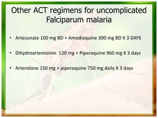 Other ACT regimens for uncomplicated
Falciparum malaria
• Artesunate 100 mg BD + Amodiaquine 300 mg BD X 3 DAYS
• Dihydroartemisinin 120 mg + Piperaquine 960 mg X 3 days
• Arterolone 150 mg + piperaquine 750 mg daily X 3 days
 
