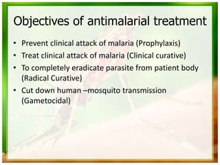 Objectives of antimalarial treatment
• Prevent clinical attack of malaria (Prophylaxis)
• Treat clinical attack of malaria (Clinical curative)
• To completely eradicate parasite from patient body
(Radical Curative)
• Cut down human –mosquito transmission
(Gametocidal)
 