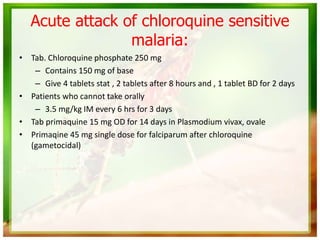• Tab. Chloroquine phosphate 250 mg
– Contains 150 mg of base
– Give 4 tablets stat , 2 tablets after 8 hours and , 1 tablet BD for 2 days
• Patients who cannot take orally
– 3.5 mg/kg IM every 6 hrs for 3 days
• Tab primaquine 15 mg OD for 14 days in Plasmodium vivax, ovale
• Primaqine 45 mg single dose for falciparum after chloroquine
(gametocidal)
Acute attack of chloroquine sensitive
malaria:
 