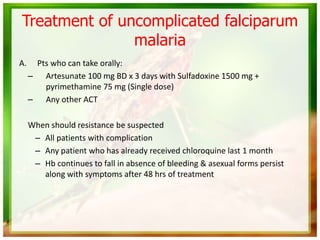 Treatment of uncomplicated falciparum
malaria
A. Pts who can take orally:
– Artesunate 100 mg BD x 3 days with Sulfadoxine 1500 mg +
pyrimethamine 75 mg (Single dose)
– Any other ACT
When should resistance be suspected
– All patients with complication
– Any patient who has already received chloroquine last 1 month
– Hb continues to fall in absence of bleeding & asexual forms persist
along with symptoms after 48 hrs of treatment
 