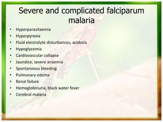 Severe and complicated falciparum
malaria
• Hyperparasitaemia
• Hyperpyrexia
• Fluid electrolyte disturbances, acidosis
• Hypoglycemia
• Cardiovascular collapse
• Jaundice, severe anaemia
• Spontaneous bleeding
• Pulmonary edema
• Renal failure
• Hemoglobinuria, black water fever
• Cerebral malaria
 