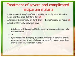 Treatment of severe and complicated
falciparum malaria
• Inj Artesunate 2.4 mg/kg IV/Im followed by 2.4 mg/kg after 12 and 24
hours and then once daily for 7 days OR
• Artemether 3.2 mg/kg IM on day 1 then 1.6 mg/kg daily for 7 days OR
• Arteether 150 mg IM daily for 3 days
– Switchover to 3 Day oral ACT in between whenever patient can take
oral medication
– Or
– Inj quinine diHCL 20 mg/ kg diluted in 10 ml/kg 5 % dextrose or DNS
intravenously over 4 hours followed by 10 mg/kg maintenance dose
every 8 hours till patient can swallow
 