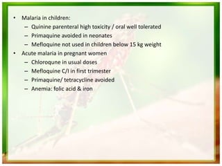 • Malaria in children:
– Quinine parenteral high toxicity / oral well tolerated
– Primaquine avoided in neonates
– Mefloquine not used in children below 15 kg weight
• Acute malaria in pregnant women
– Chloroqune in usual doses
– Mefloquine C/I in first trimester
– Primaquine/ tetracycline avoided
– Anemia: folic acid & iron
 