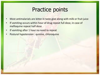 Practice points
• Most antimalarials are bitter in taste give along with milk or fruit juice
• If vomiting occurs within hour of drug repeat full dose, in case of
mefloquine repeat half dose
• If vomiting after 1 hour no need to repeat
• Postural hypotension : quinine, chloroquine
 