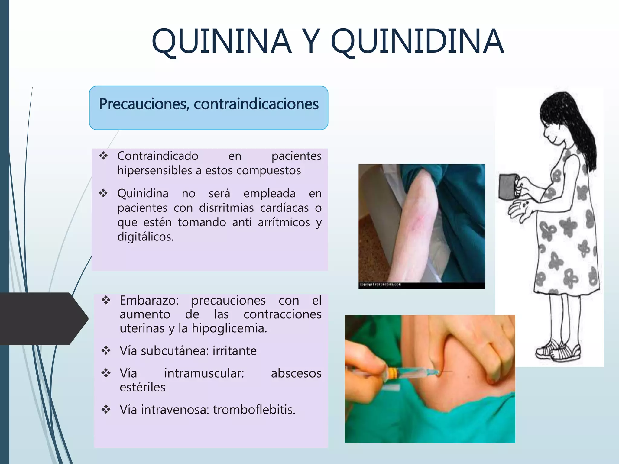 QUININA Y QUINIDINA
 Contraindicado en pacientes
hipersensibles a estos compuestos
 Quinidina no será empleada en
pacientes con disrritmias cardíacas o
que estén tomando anti arrítmicos y
digitálicos.
Precauciones, contraindicaciones
 Embarazo: precauciones con el
aumento de las contracciones
uterinas y la hipoglicemia.
 Vía subcutánea: irritante
 Vía intramuscular: abscesos
estériles
 Vía intravenosa: tromboflebitis.
 