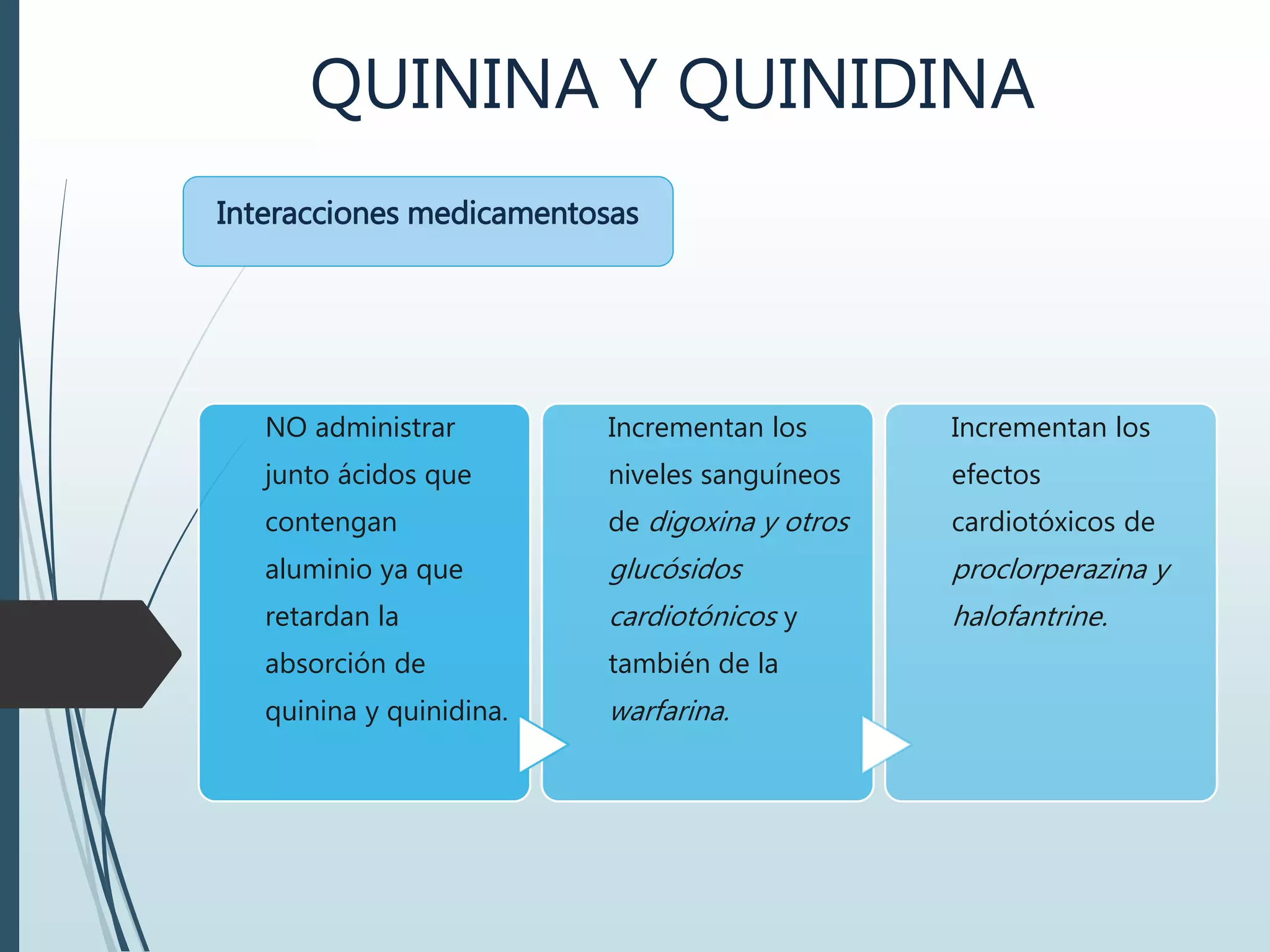 QUININA Y QUINIDINA
Interacciones medicamentosas
NO administrar
junto ácidos que
contengan
aluminio ya que
retardan la
absorción de
quinina y quinidina.
Incrementan los
niveles sanguíneos
de digoxina y otros
glucósidos
cardiotónicos y
también de la
warfarina.
Incrementan los
efectos
cardiotóxicos de
proclorperazina y
halofantrine.
 