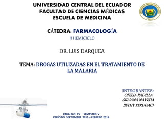 UNIVERSIDAD CENTRAL DEL ECUADOR
FACULTAD DE CIENCIAS MÉDICAS
ESCUELA DE MEDICINA
CÁTEDRA: FARMACOLOGÍA
II HEMICICLO
DR. LUIS DARQUEA
TEMA: DROGAS UTILIZADAS EN EL TRATAMIENTO DE
LA MALARIA
INTEGRANTES:
OFELIA PADILLA
SILVANA NAVEDA
BETHY PERUGACI
PARALELO: P5 SEMESTRE: V
PERÍODO: SEPTIEMBRE 2015 – FEBRERO 2016
 