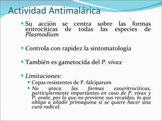 Actividad Antimalárica Su acción se centra sobre las formas eritrocíticas de todas las especies de  Plasmodium Con trola con rapidez la sintomatología También es gametocida del  P. vivax Limitaciones: Cepas resistentes de P. falciparum No ataca las formas exoeritrocíticas, particularmente importantes en caso de P. vivax y P. ovale, por lo que no previene sus recaídas, lo que obliga a añadir primaquina si se quiere hacer una cura radical. 