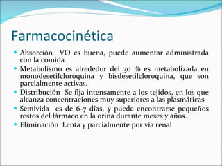 Farmacocinética Absorción  VO es buena, puede aumentar administrada con la comida Metabolismo es alrededor del 30 % es metabolizada en monodesetilcloroquina y bisdesetilcloroquina, que son parcialmente activas.  Distribución  Se fija intensamente a los tejidos, en los que alcanza concentraciones muy superiores a las plasmáticas Semivida  es de 6-7 días, y puede encontrarse pequeños restos del fármaco en la orina durante meses y años. Eliminación  Lenta y parcialmente por vía renal 